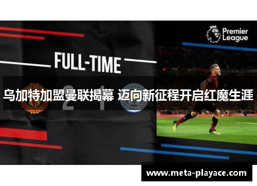 乌加特加盟曼联揭幕 迈向新征程开启红魔生涯 乌加特加盟曼联揭幕 迈向新征程开启红魔生涯