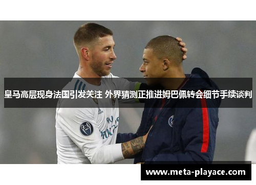 皇马高层现身法国引发关注 外界猜测正推进姆巴佩转会细节手续谈判 皇马高层现身法国引发关注 外界猜测正推进姆巴佩转会细节手续谈判